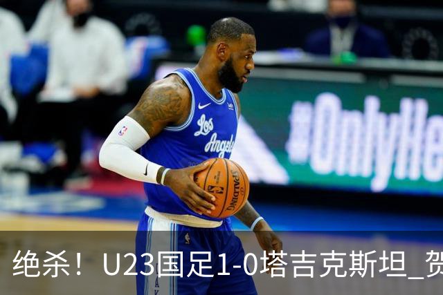 绝杀！U23国足1-0塔吉克斯坦 贺一然读秒头球绝杀U23国足7成控球